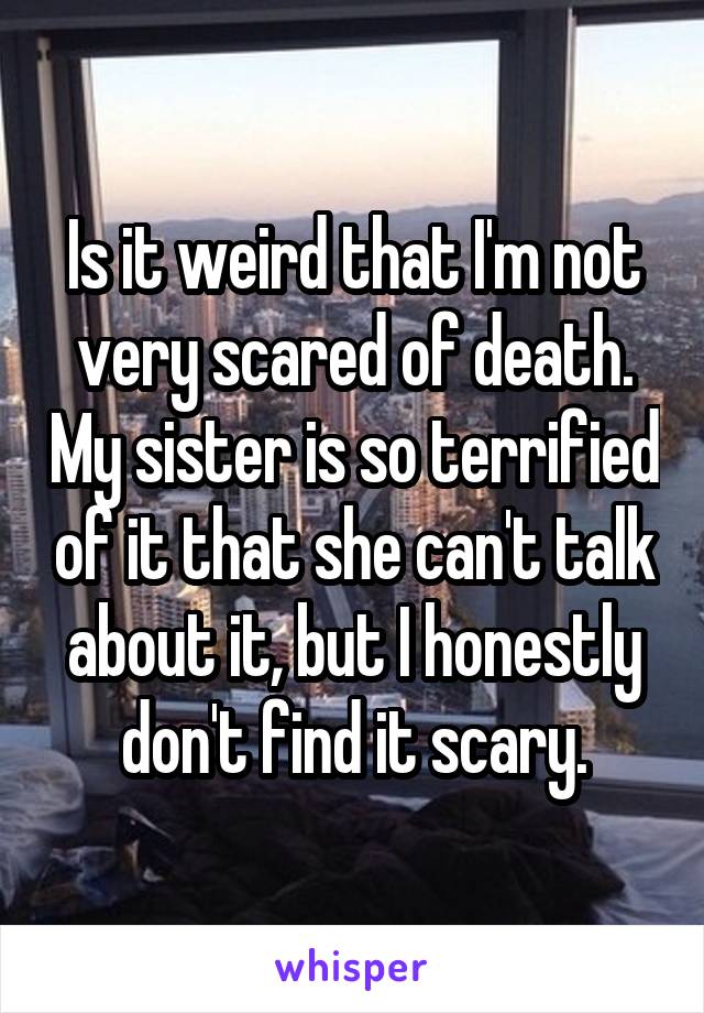 Is it weird that I'm not very scared of death. My sister is so terrified of it that she can't talk about it, but I honestly don't find it scary.