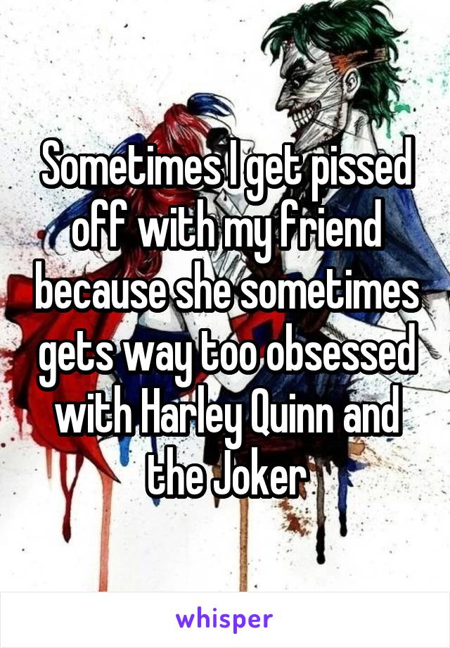 Sometimes I get pissed off with my friend because she sometimes gets way too obsessed with Harley Quinn and the Joker