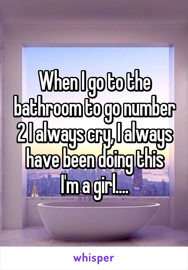 When I go to the bathroom to go number 2 I always cry, I always have been doing this
I'm a girl....