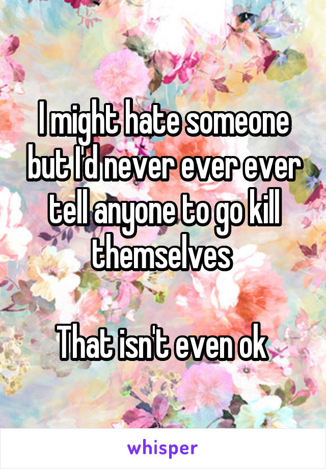 I might hate someone but I'd never ever ever tell anyone to go kill themselves 

That isn't even ok 