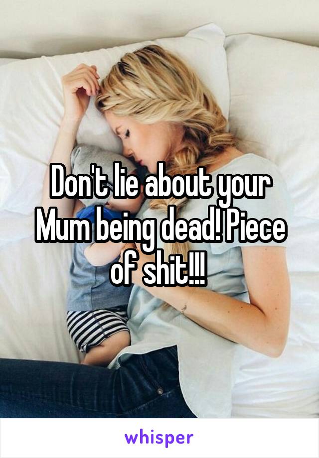 Don't lie about your Mum being dead! Piece of shit!!! 