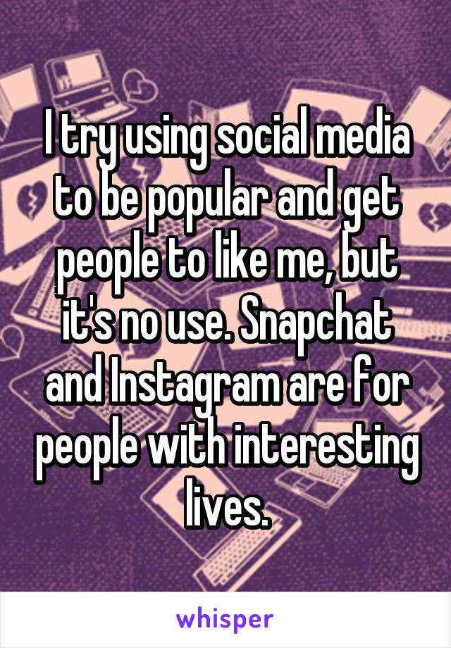 I try using social media to be popular and get people to like me, but it's no use. Snapchat and Instagram are for people with interesting lives.