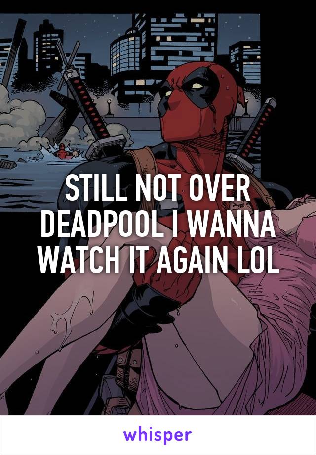 STILL NOT OVER DEADPOOL I WANNA WATCH IT AGAIN LOL