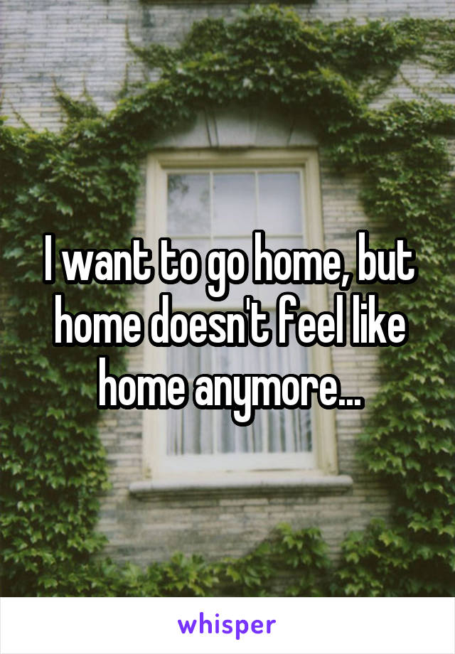 I want to go home, but home doesn't feel like home anymore...