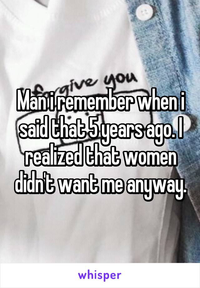 Man i remember when i said that 5 years ago. I realized that women didn't want me anyway.