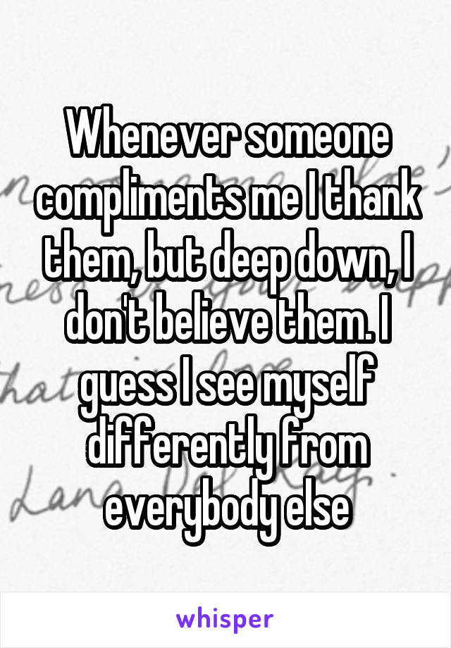 Whenever someone compliments me I thank them, but deep down, I don't believe them. I guess I see myself differently from everybody else