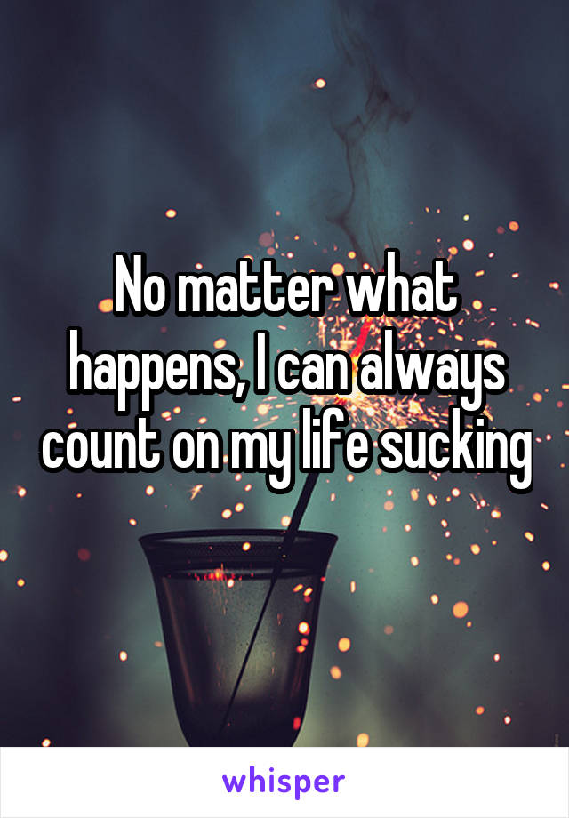 No matter what happens, I can always count on my life sucking 