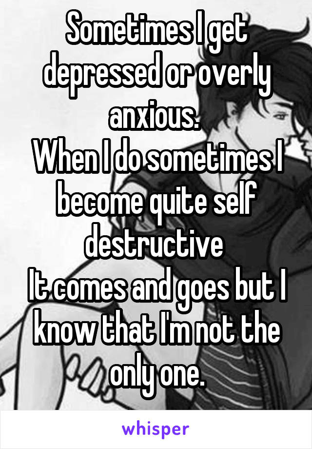 Sometimes I get depressed or overly anxious. 
When I do sometimes I become quite self destructive 
It comes and goes but I know that I'm not the only one.
