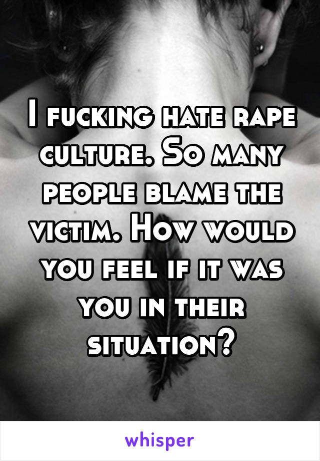 I fucking hate rape culture. So many people blame the victim. How would you feel if it was you in their situation?