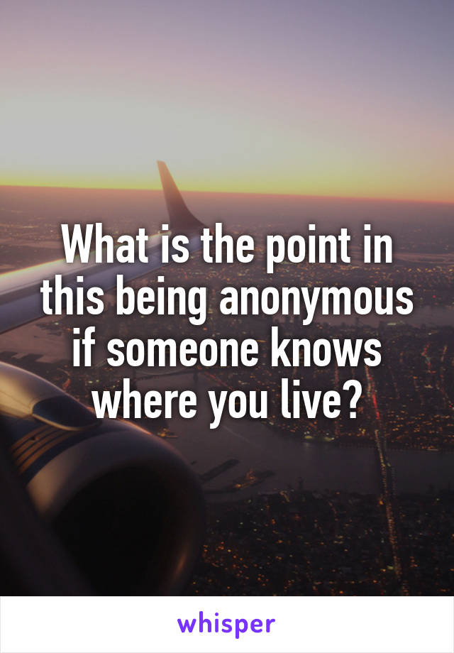 What is the point in this being anonymous if someone knows where you live?