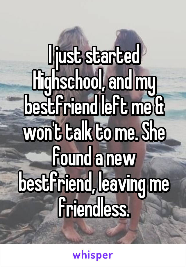 I just started Highschool, and my bestfriend left me & won't talk to me. She found a new bestfriend, leaving me friendless.