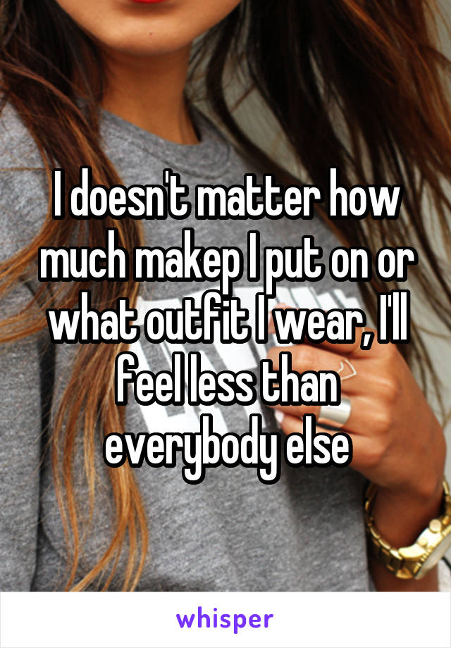 I doesn't matter how much makep I put on or what outfit I wear, I'll feel less than everybody else