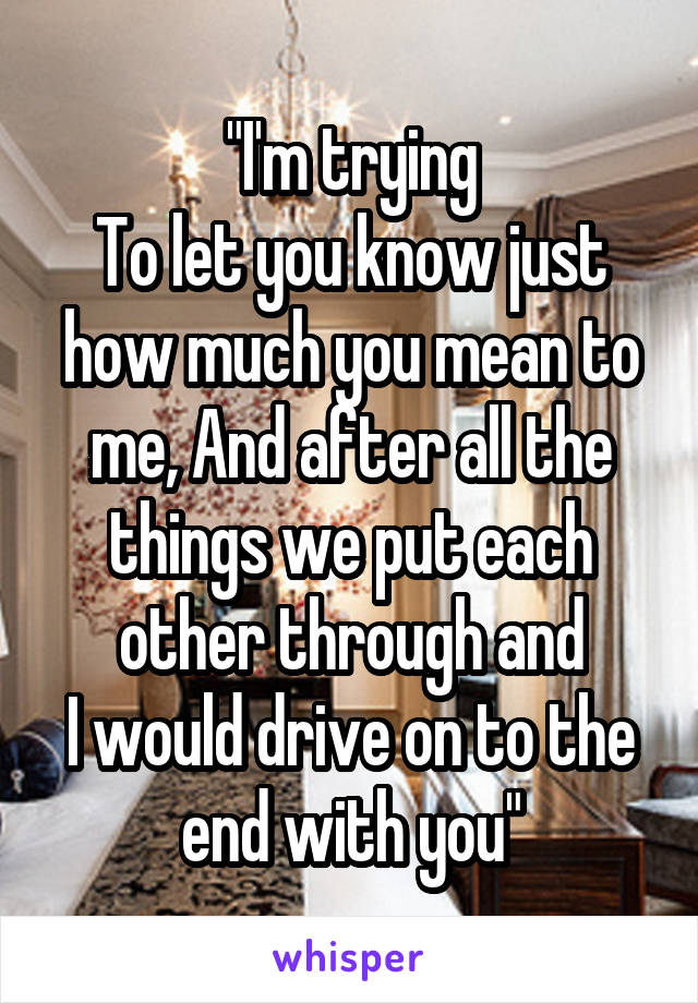 "I'm trying
To let you know just how much you mean to me, And after all the things we put each other through and
I would drive on to the end with you"