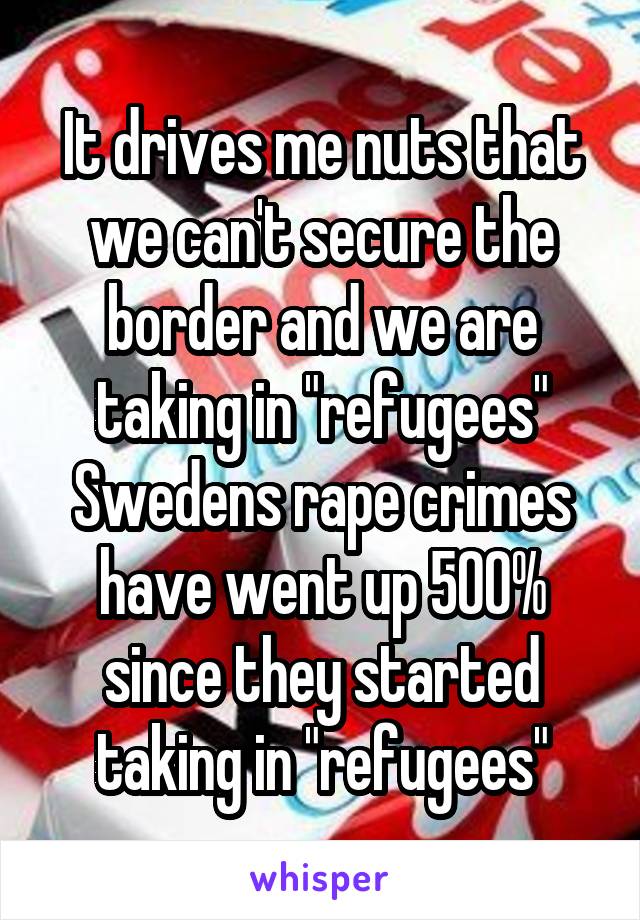 It drives me nuts that we can't secure the border and we are taking in "refugees" Swedens rape crimes have went up 500% since they started taking in "refugees"