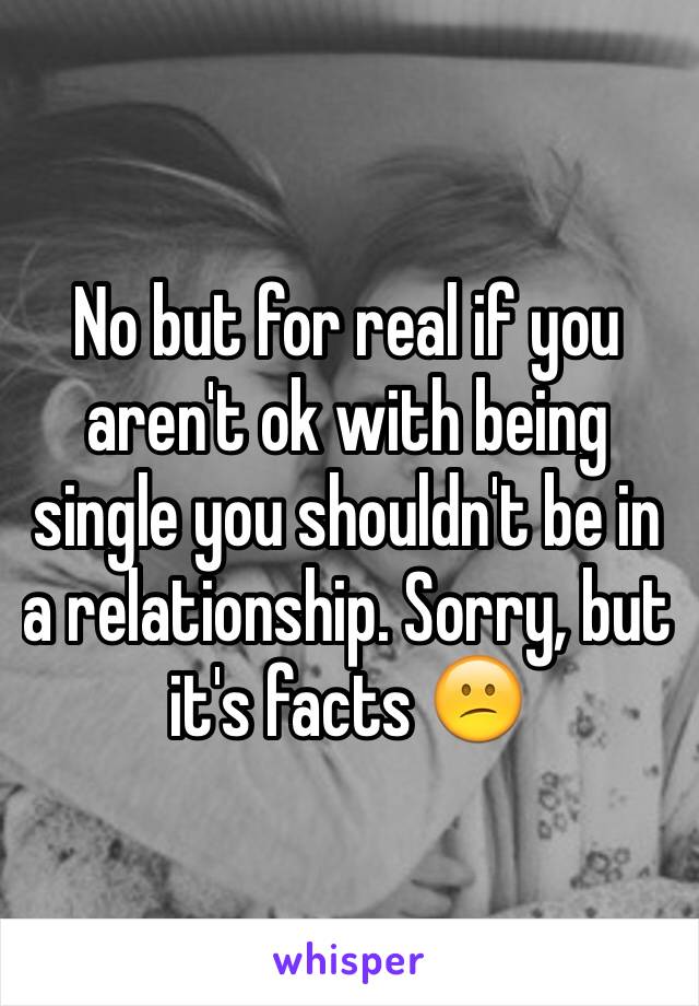 No but for real if you aren't ok with being single you shouldn't be in a relationship. Sorry, but it's facts 😕