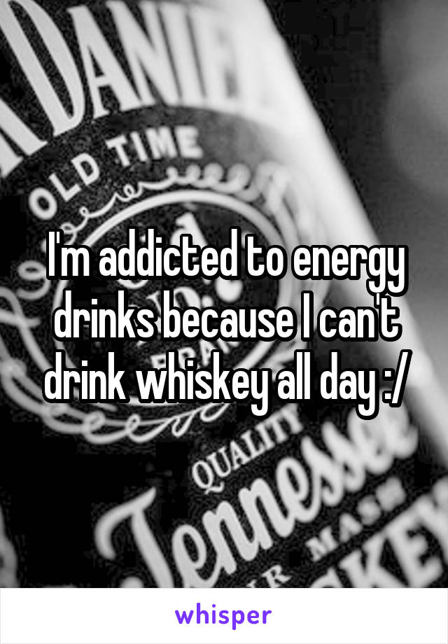 I'm addicted to energy drinks because I can't drink whiskey all day :/