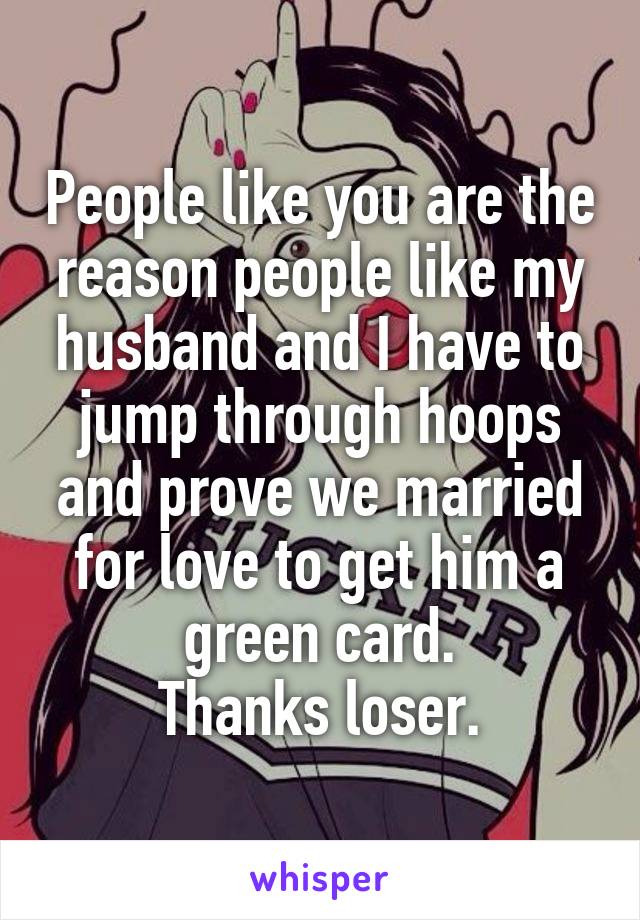 People like you are the reason people like my husband and I have to jump through hoops and prove we married for love to get him a green card.
Thanks loser.