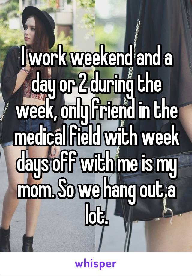 I work weekend and a day or 2 during the week, only friend in the medical field with week days off with me is my mom. So we hang out a lot.