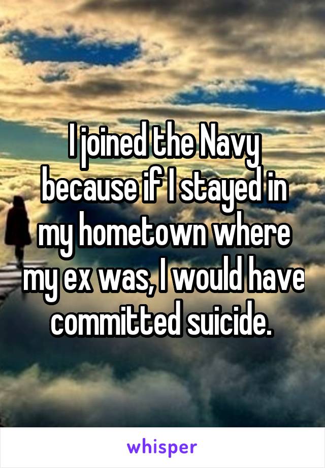 I joined the Navy because if I stayed in my hometown where my ex was, I would have committed suicide. 