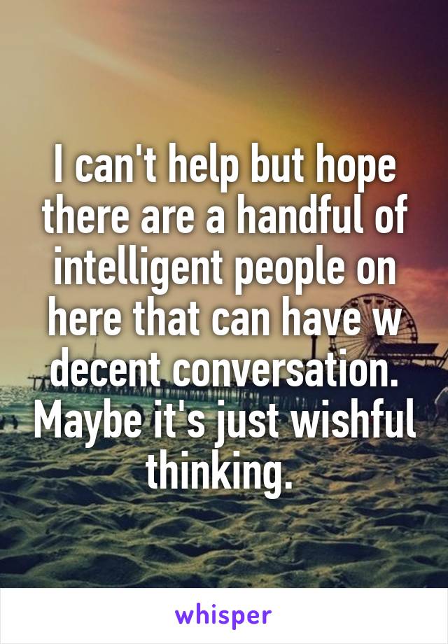 I can't help but hope there are a handful of intelligent people on here that can have w decent conversation. Maybe it's just wishful thinking. 