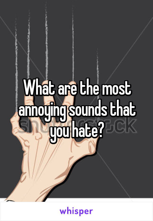 What are the most annoying sounds that you hate?