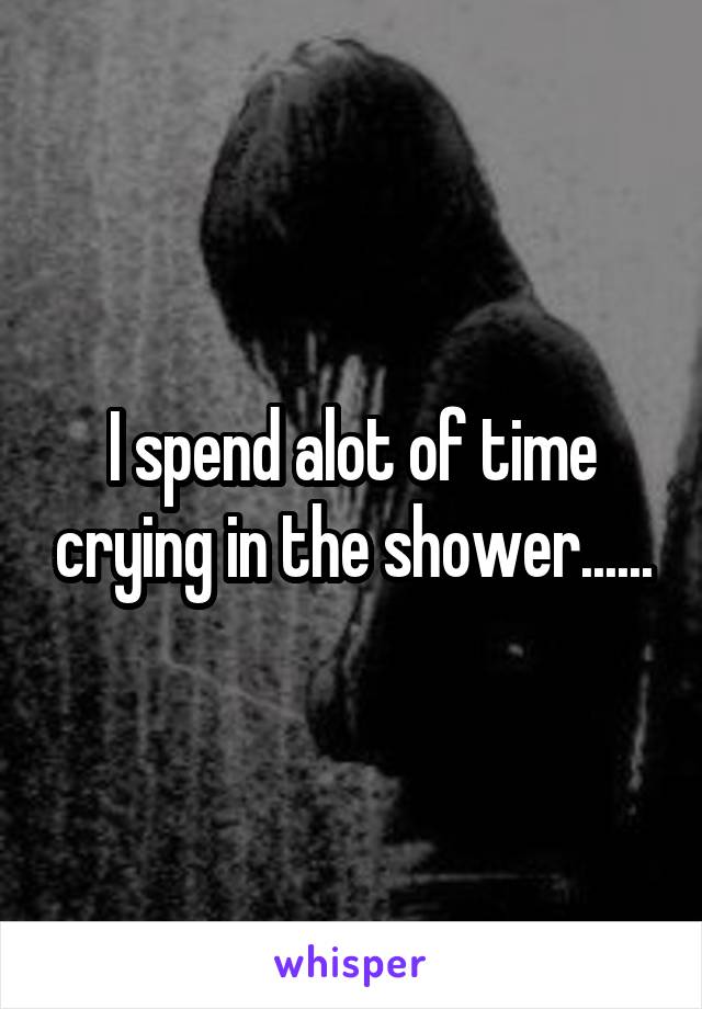 I spend alot of time crying in the shower......