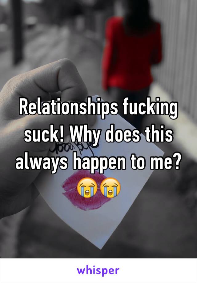 Relationships fucking suck! Why does this always happen to me?😭😭