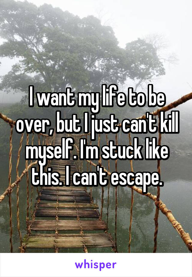 I want my life to be over, but I just can't kill myself. I'm stuck like this. I can't escape.