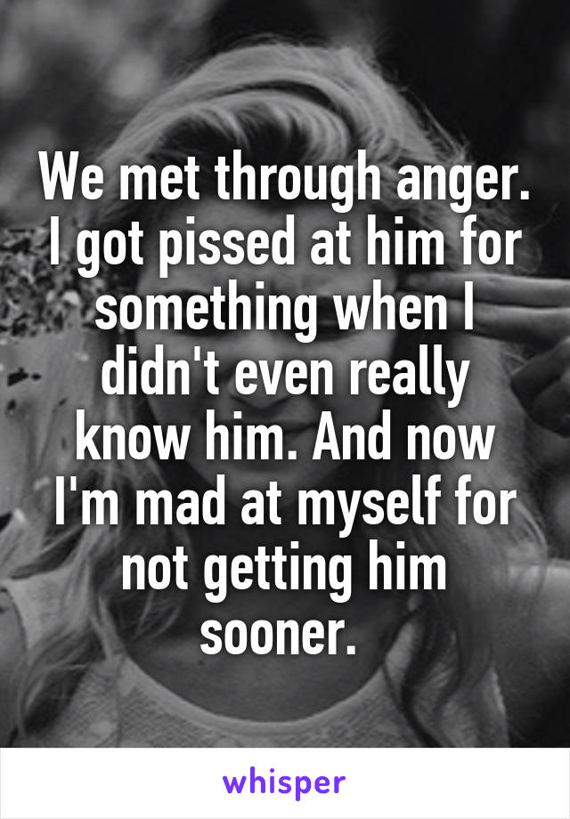 We met through anger. I got pissed at him for something when I didn't even really know him. And now I'm mad at myself for not getting him sooner. 