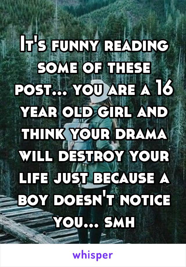 It's funny reading some of these post... you are a 16 year old girl and think your drama will destroy your life just because a boy doesn't notice you... smh