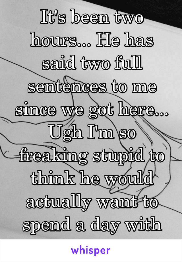 It's been two hours... He has said two full sentences to me since we got here... Ugh I'm so freaking stupid to think he would actually want to spend a day with just me.