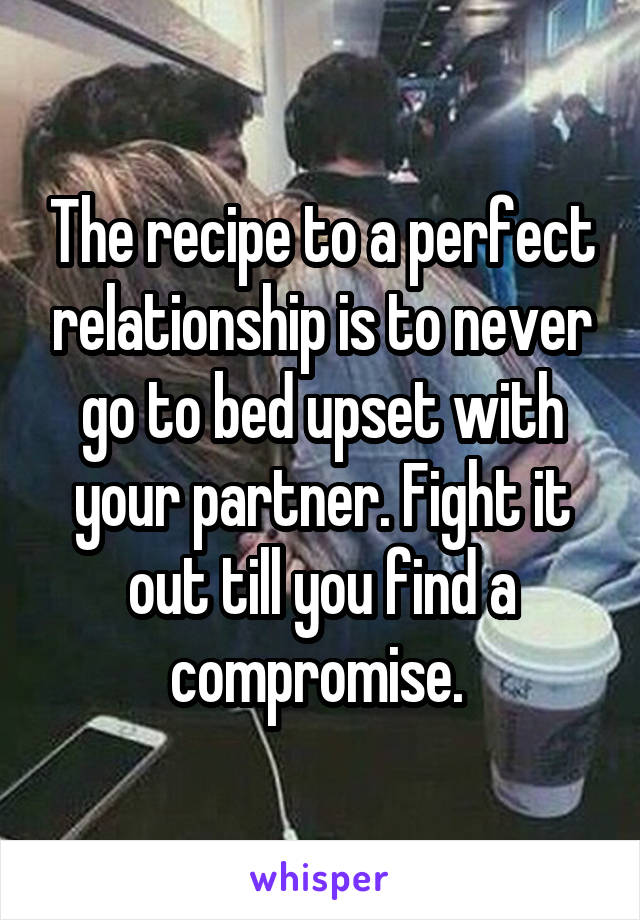 The recipe to a perfect relationship is to never go to bed upset with your partner. Fight it out till you find a compromise. 