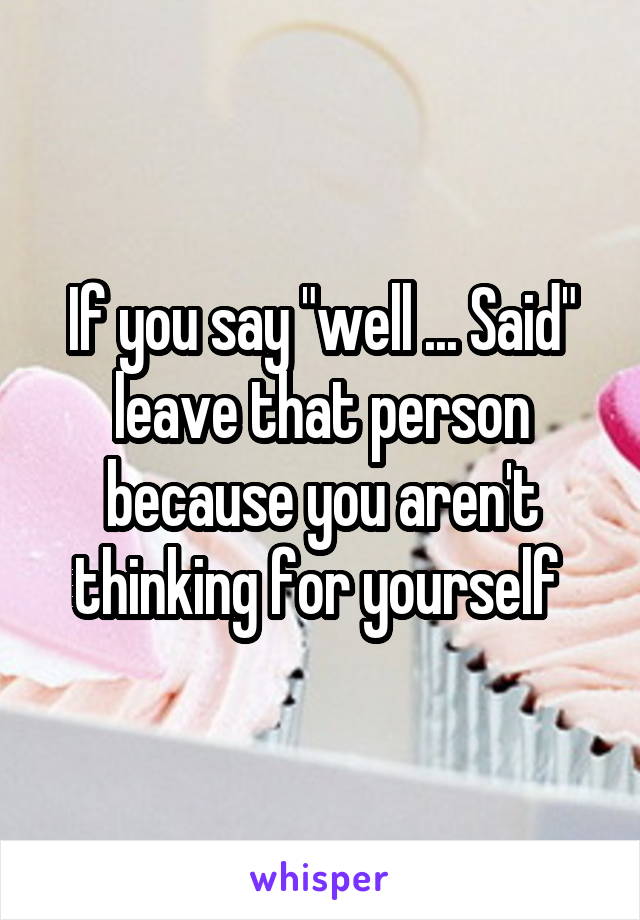 If you say "well ... Said" leave that person because you aren't thinking for yourself 