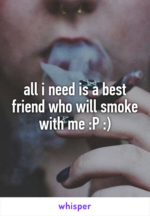 all i need is a best friend who will smoke with me :P :)