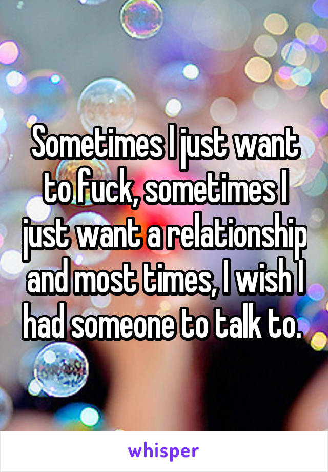 Sometimes I just want to fuck, sometimes I just want a relationship and most times, I wish I had someone to talk to. 