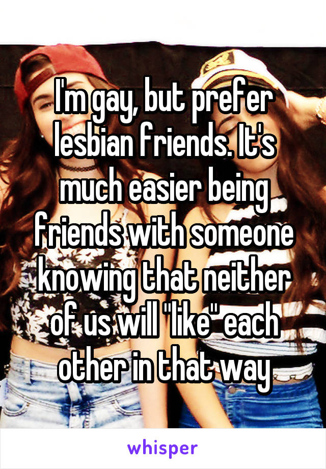 I'm gay, but prefer lesbian friends. It's much easier being friends with someone knowing that neither of us will "like" each other in that way