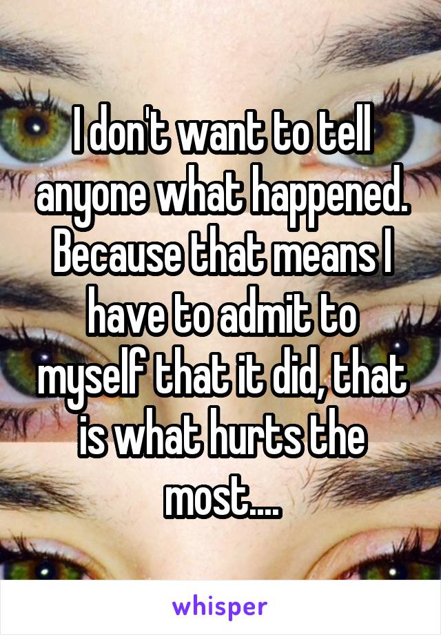 I don't want to tell anyone what happened. Because that means I have to admit to myself that it did, that is what hurts the most....