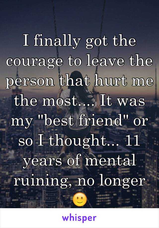 I finally got the courage to leave the person that hurt me the most.... It was my "best friend" or so I thought... 11 years of mental ruining, no longer 🙂