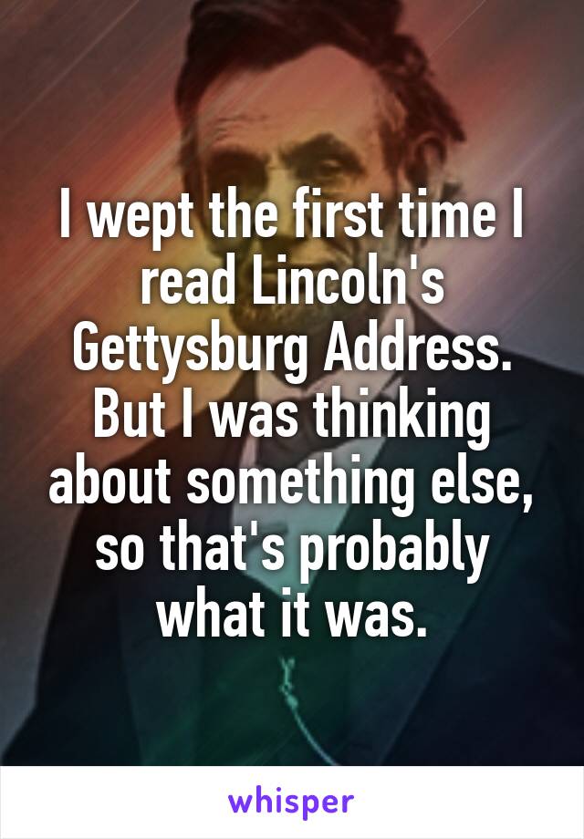 I wept the first time I read Lincoln's Gettysburg Address. But I was thinking about something else, so that's probably what it was.