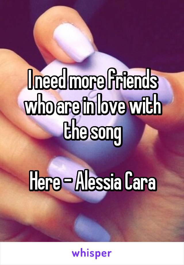 I need more friends who are in love with the song

Here - Alessia Cara