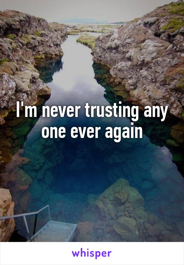 I'm never trusting any one ever again
