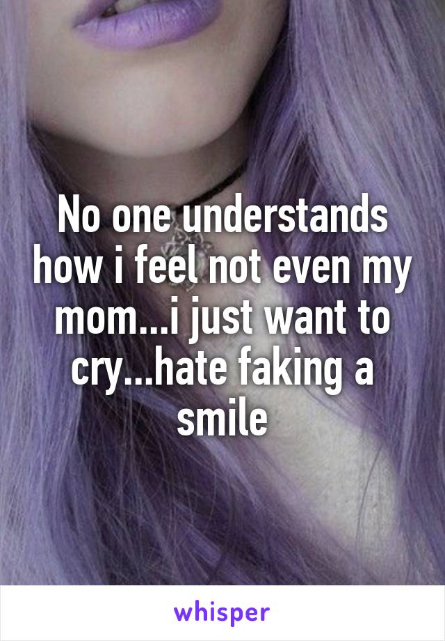 No one understands how i feel not even my mom...i just want to cry...hate faking a smile