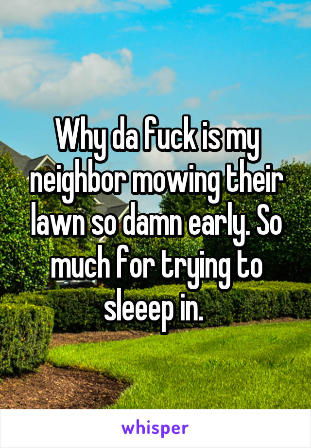 Why da fuck is my neighbor mowing their lawn so damn early. So much for trying to sleeep in. 