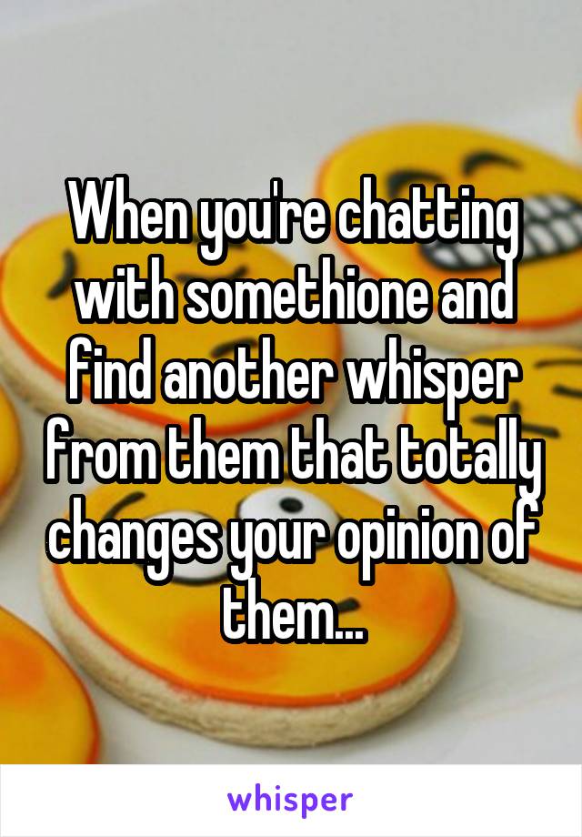 When you're chatting with somethione and find another whisper from them that totally changes your opinion of them...