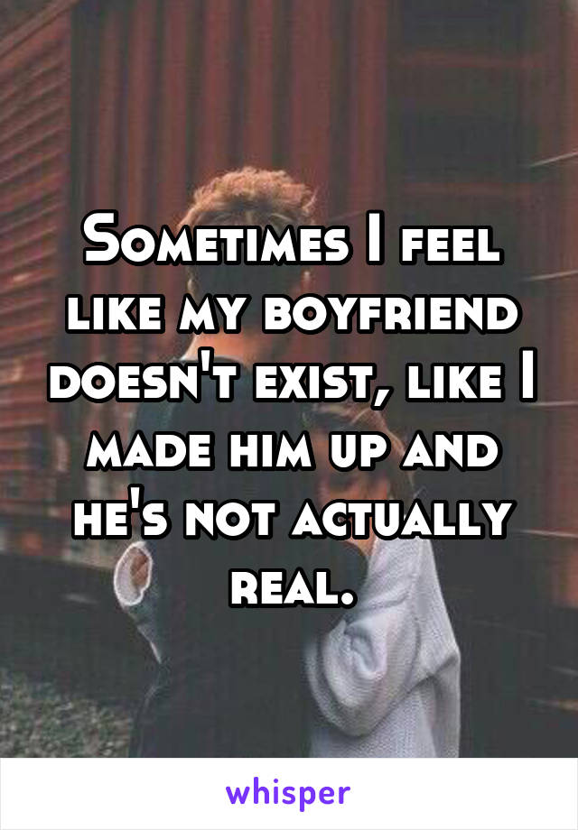 Sometimes I feel like my boyfriend doesn't exist, like I made him up and he's not actually real.