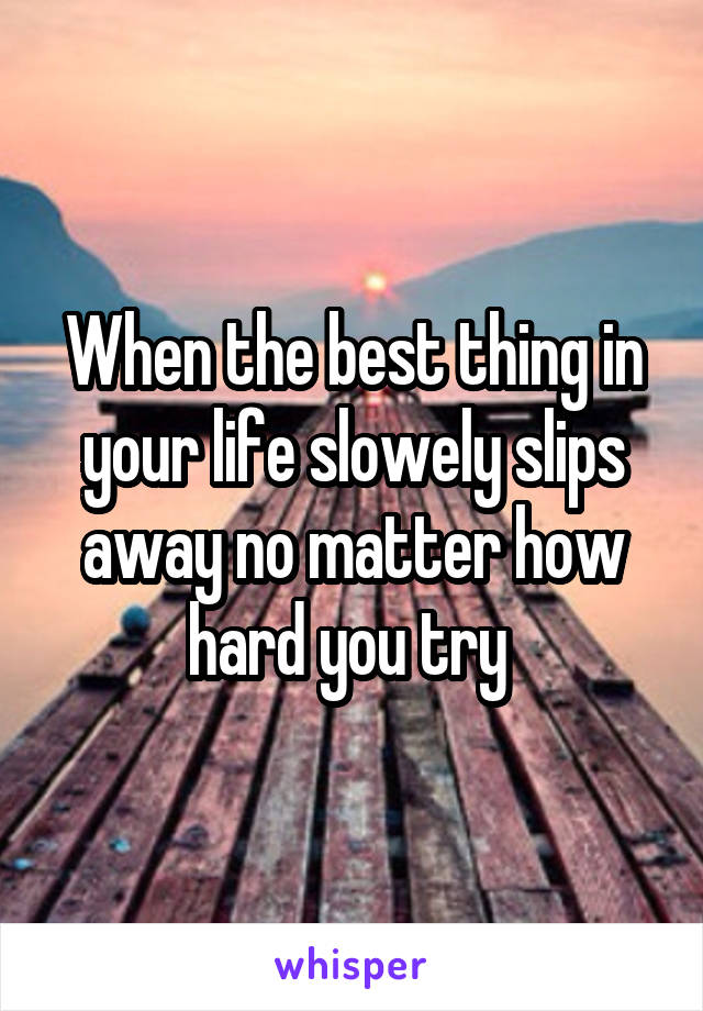 When the best thing in your life slowely slips away no matter how hard you try 