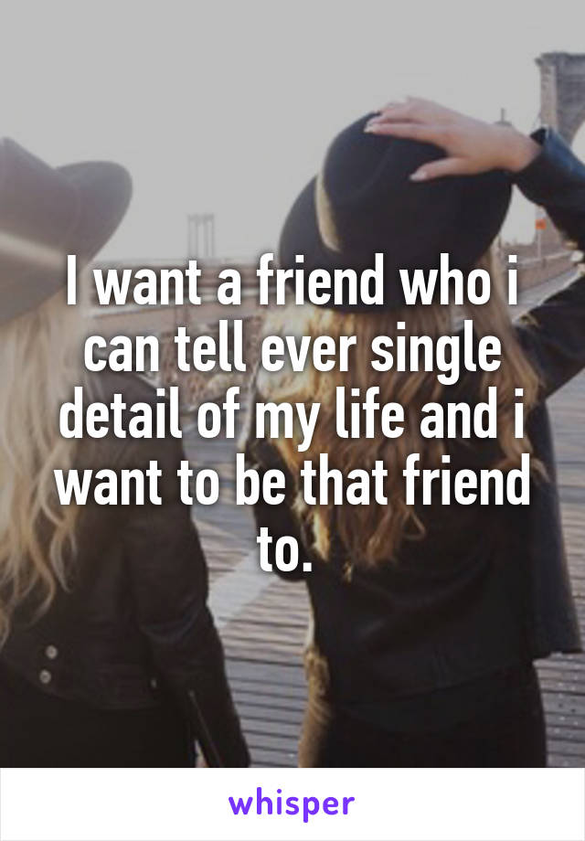 I want a friend who i can tell ever single detail of my life and i want to be that friend to. 