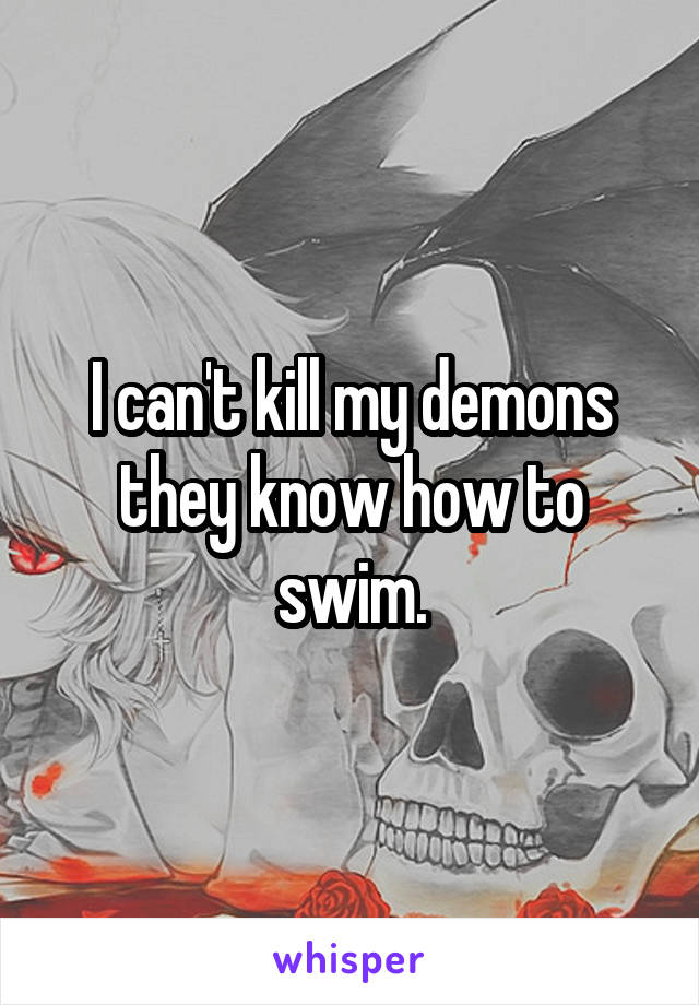 I can't kill my demons they know how to swim.