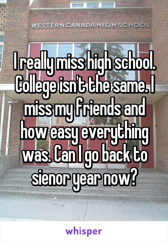 I really miss high school. College isn't the same. I miss my friends and how easy everything was. Can I go back to sienor year now?