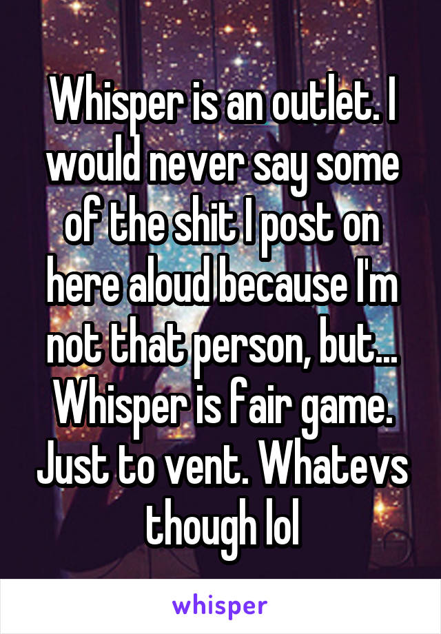 Whisper is an outlet. I would never say some of the shit I post on here aloud because I'm not that person, but... Whisper is fair game. Just to vent. Whatevs though lol